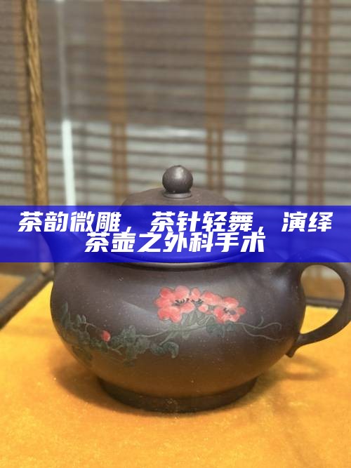 茶韵微雕,茶针轻舞,演绎茶壶之外科手术