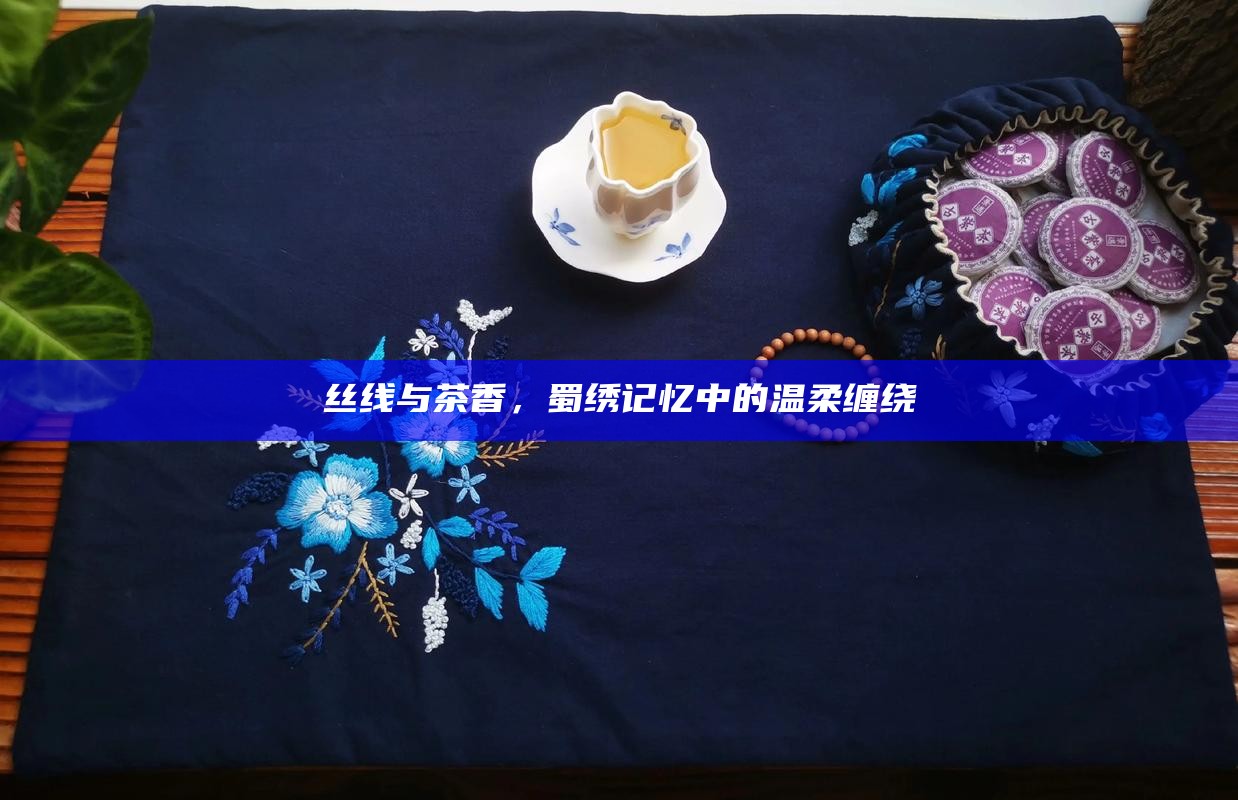 丝线与茶香，蜀绣记忆中的温柔缠绕